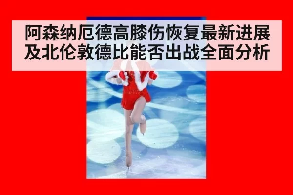 阿森纳厄德高膝伤恢复最新进展及北伦敦德比能否出战全面分析